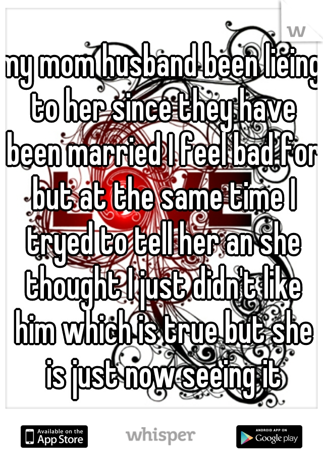 my mom husband been lieing to her since they have been married I feel bad for but at the same time I tryed to tell her an she thought I just didn't like him which is true but she is just now seeing it