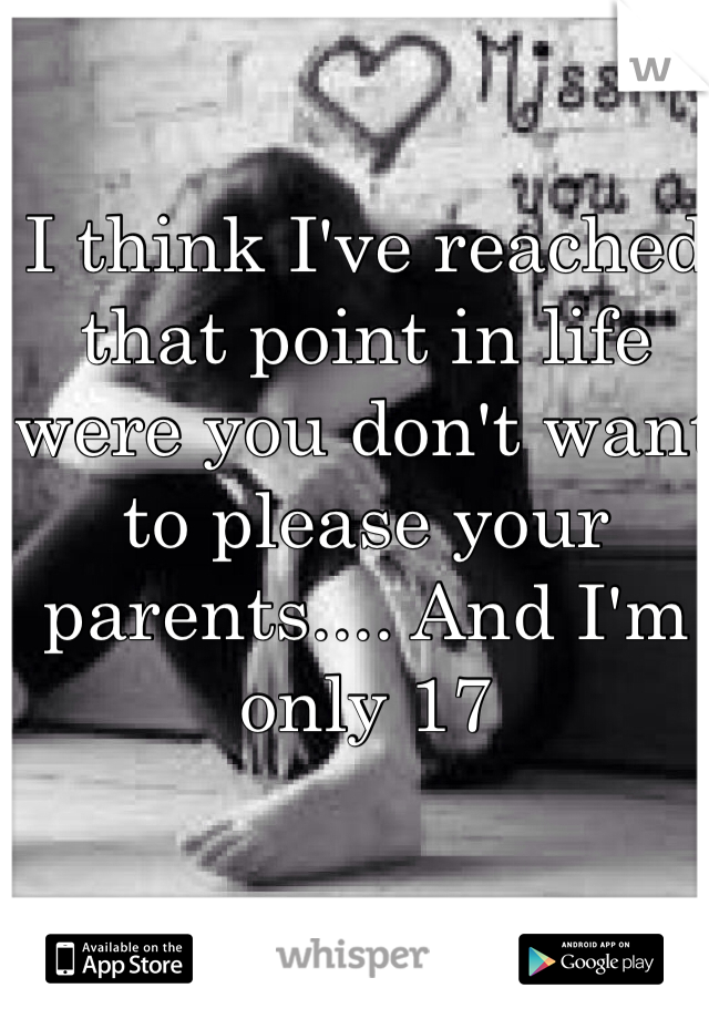 I think I've reached that point in life were you don't want to please your parents.... And I'm only 17