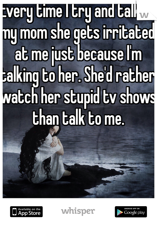 Every time I try and talk to my mom she gets irritated at me just because I'm talking to her. She'd rather watch her stupid tv shows than talk to me. 