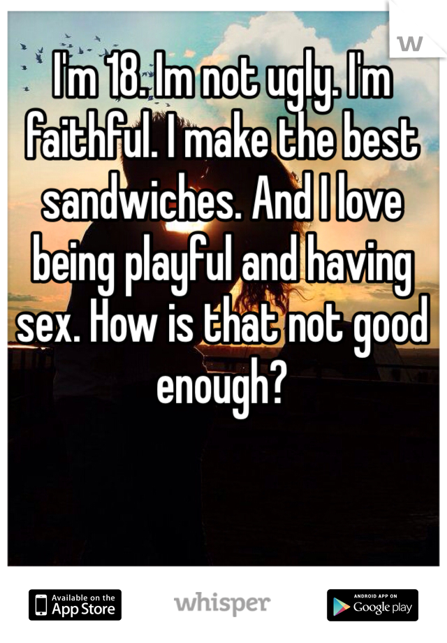 I'm 18. Im not ugly. I'm faithful. I make the best sandwiches. And I love being playful and having sex. How is that not good enough?