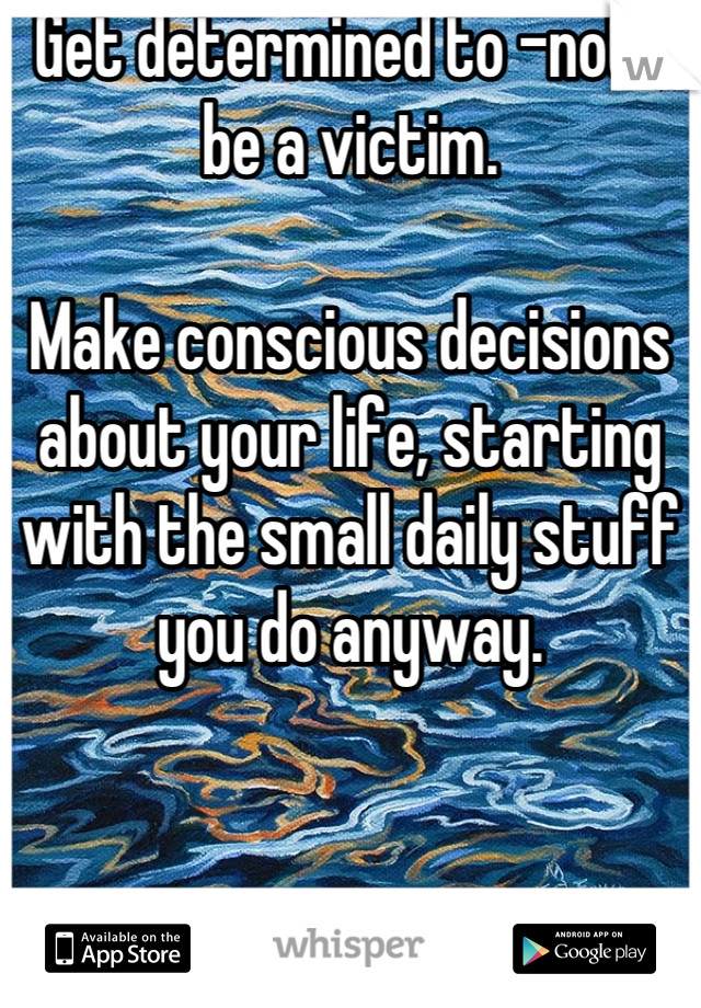 Get determined to -not- be a victim.

Make conscious decisions about your life, starting with the small daily stuff you do anyway.