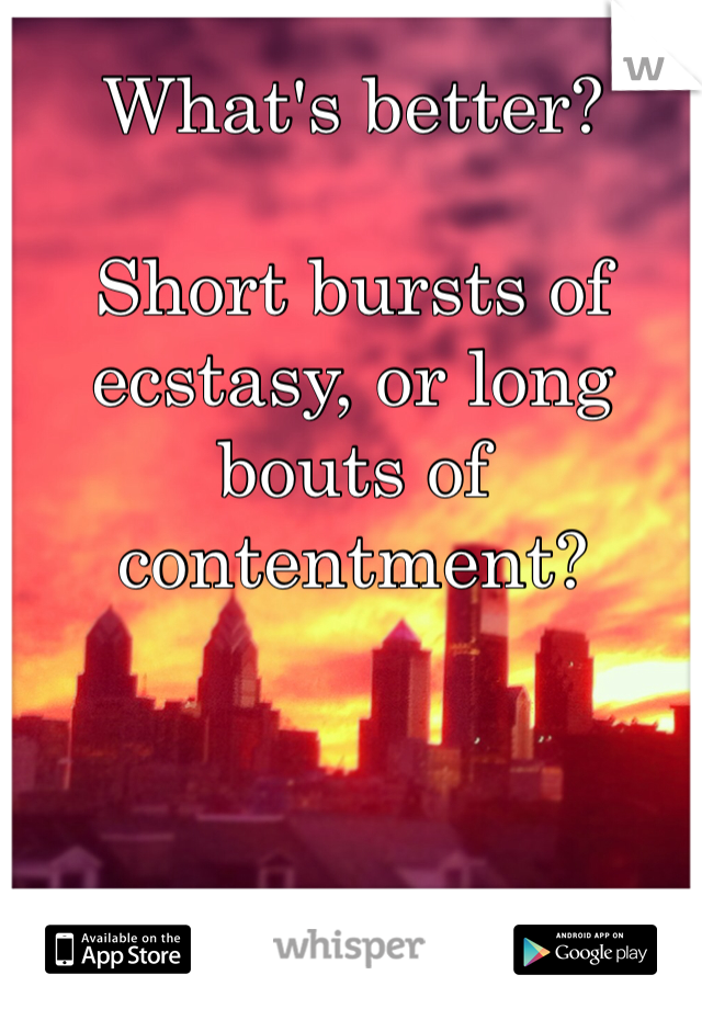 What's better?

Short bursts of ecstasy, or long bouts of contentment?