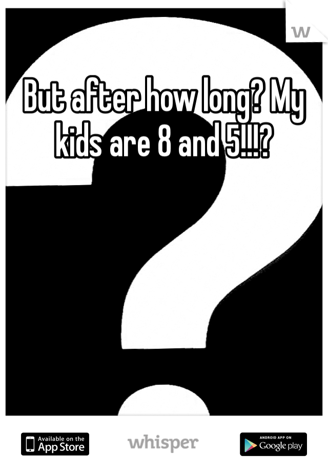 But after how long? My kids are 8 and 5!!!?