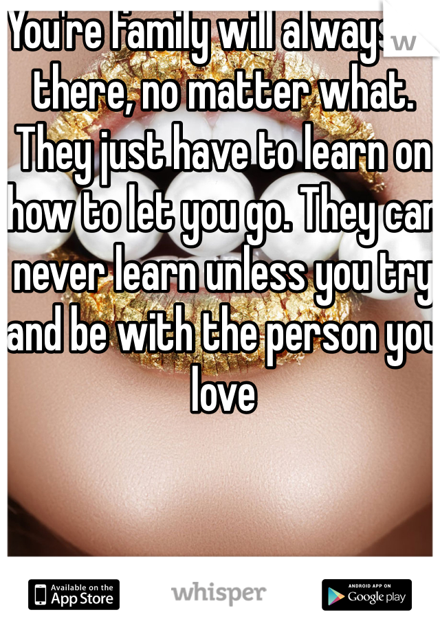 You're family will always be there, no matter what. They just have to learn on how to let you go. They can never learn unless you try and be with the person you love