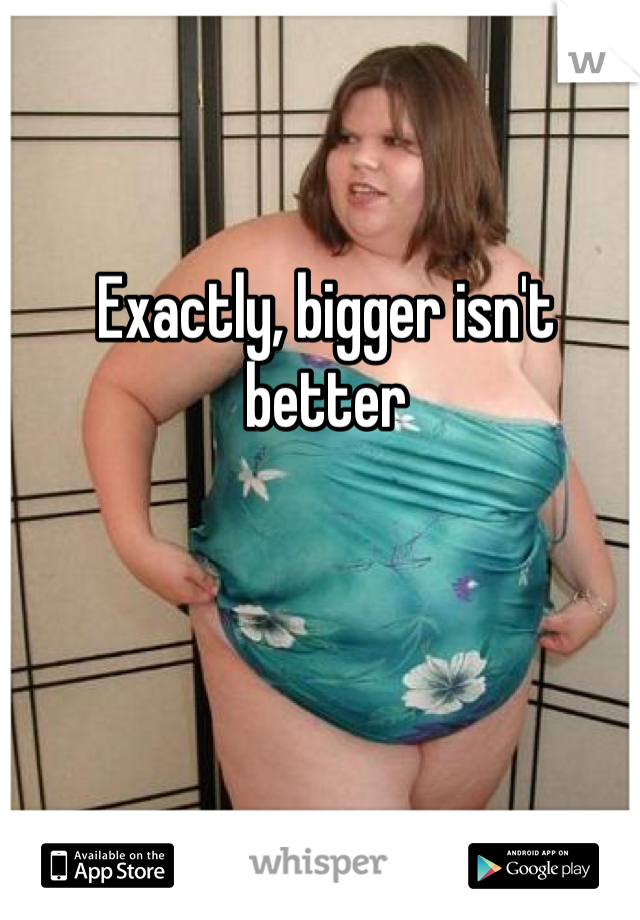 Exactly, bigger isn't better