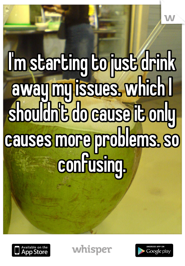 I'm starting to just drink away my issues. which I shouldn't do cause it only causes more problems. so confusing. 