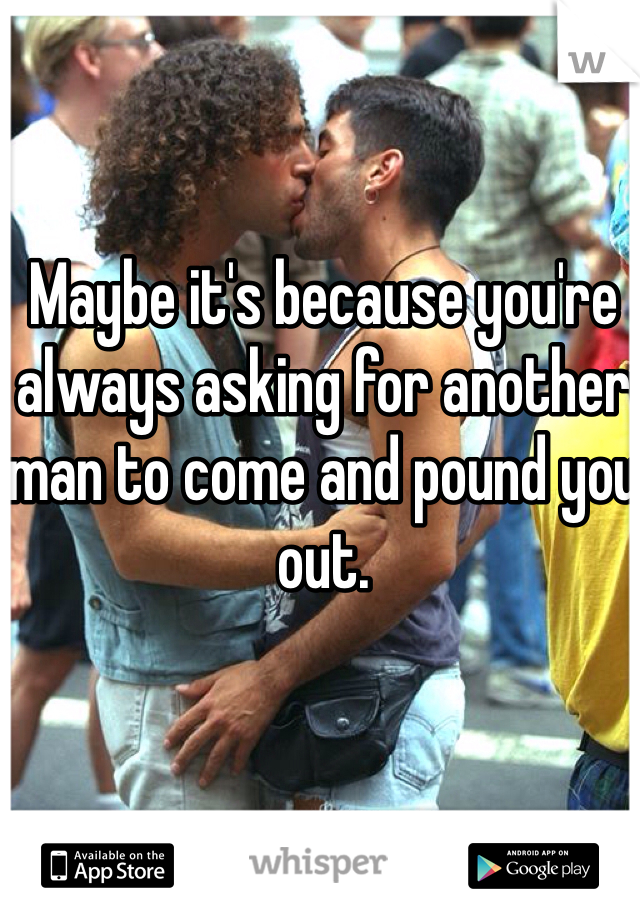 Maybe it's because you're always asking for another man to come and pound you out.