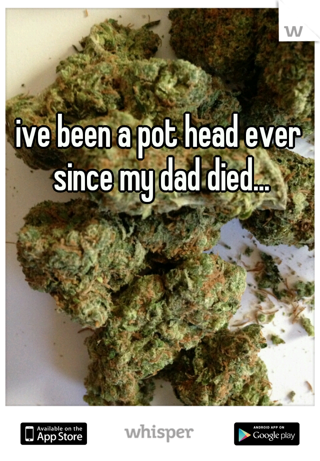 ive been a pot head ever since my dad died...