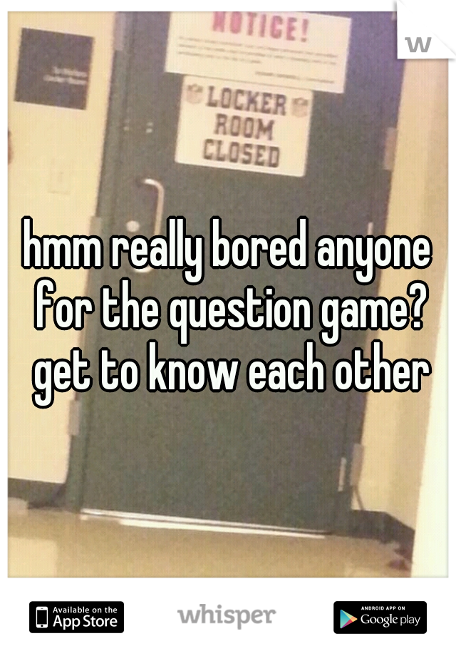 hmm really bored anyone for the question game? get to know each other