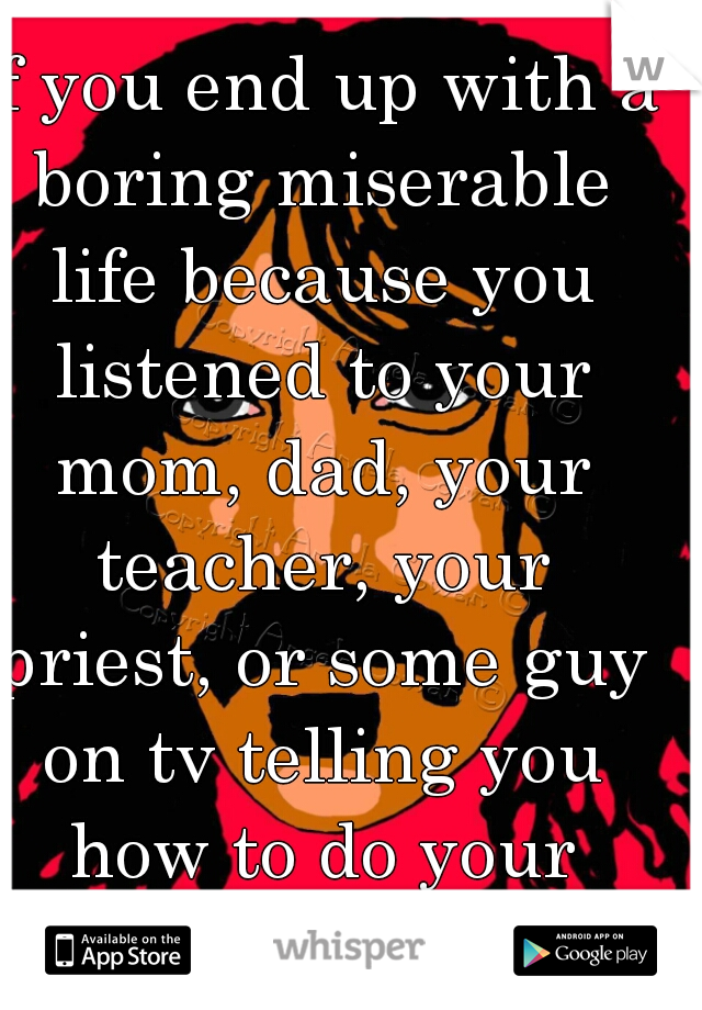 If you end up with a boring miserable life because you listened to your mom, dad, your teacher, your priest, or some guy on tv telling you how to do your shit...you deserve it.

Frank Zappa