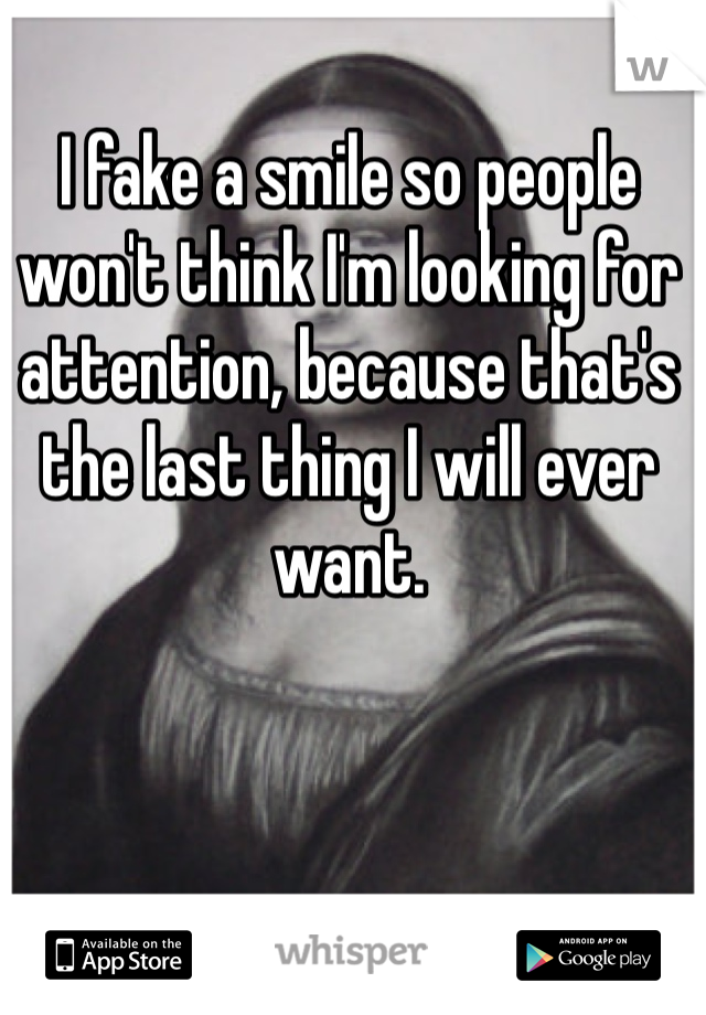 I fake a smile so people won't think I'm looking for attention, because that's the last thing I will ever want. 