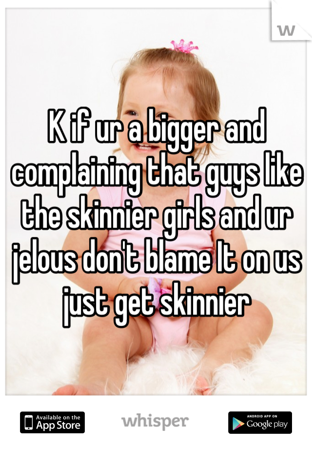 K if ur a bigger and complaining that guys like the skinnier girls and ur jelous don't blame It on us just get skinnier