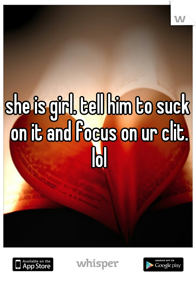 she is girl. tell him to suck on it and focus on ur clit. lol