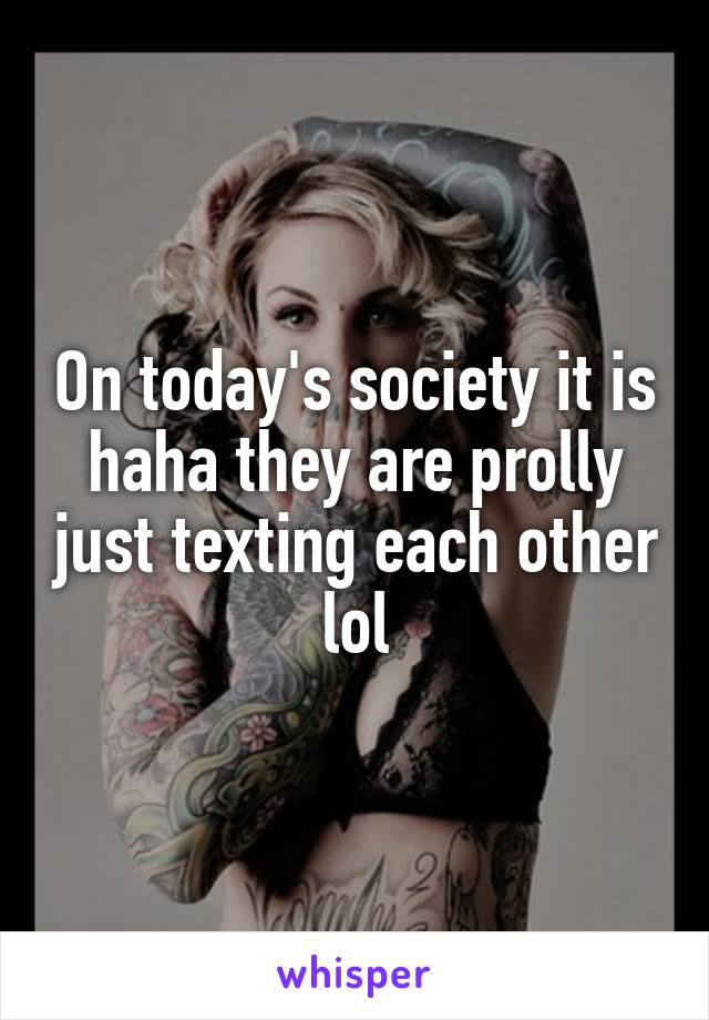 On today's society it is haha they are prolly just texting each other lol