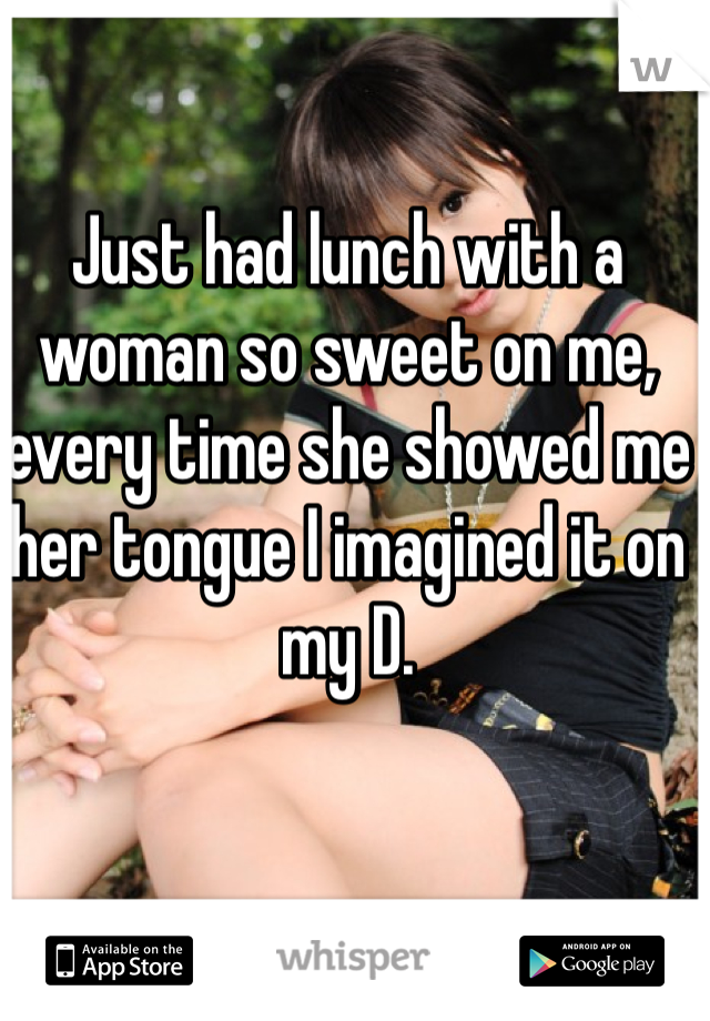 Just had lunch with a woman so sweet on me, every time she showed me her tongue I imagined it on my D. 