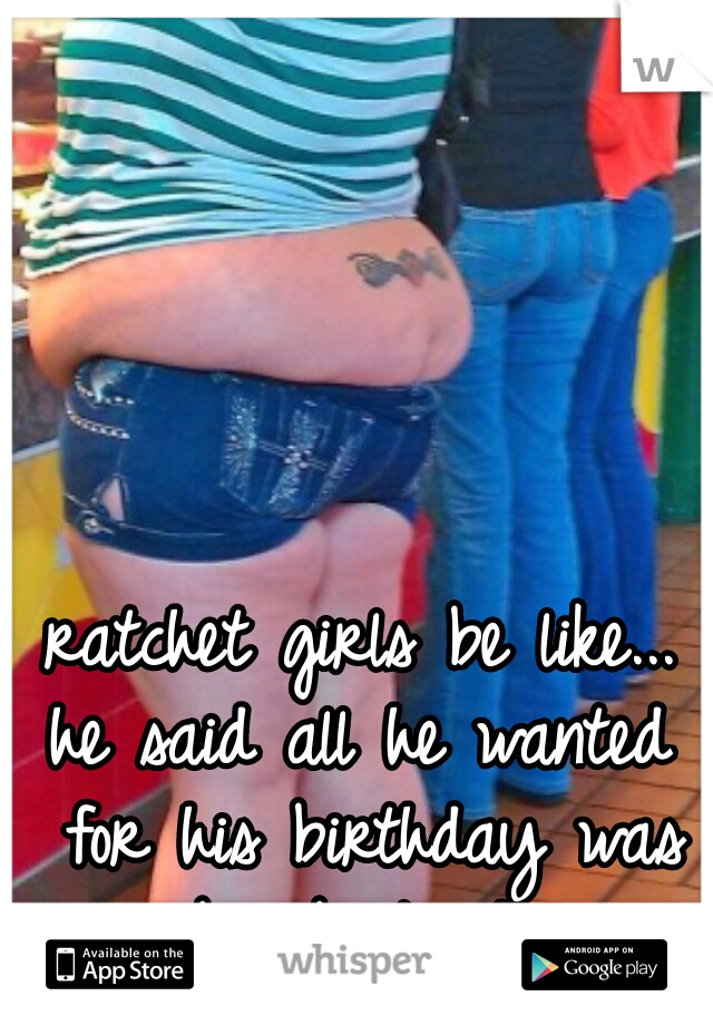 ratchet girls be like...
he said all he wanted for his birthday was a big booty hoe. 