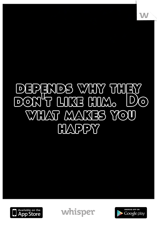 depends why they don't like him.  Do what makes you happy 