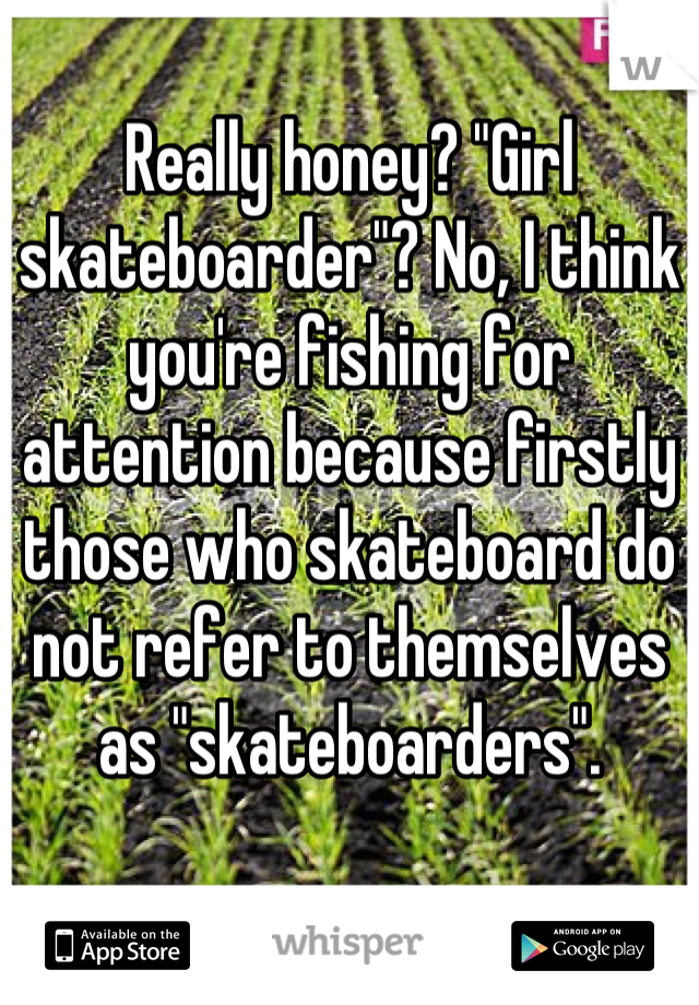 Really honey? "Girl skateboarder"? No, I think you're fishing for attention because firstly those who skateboard do not refer to themselves as "skateboarders".