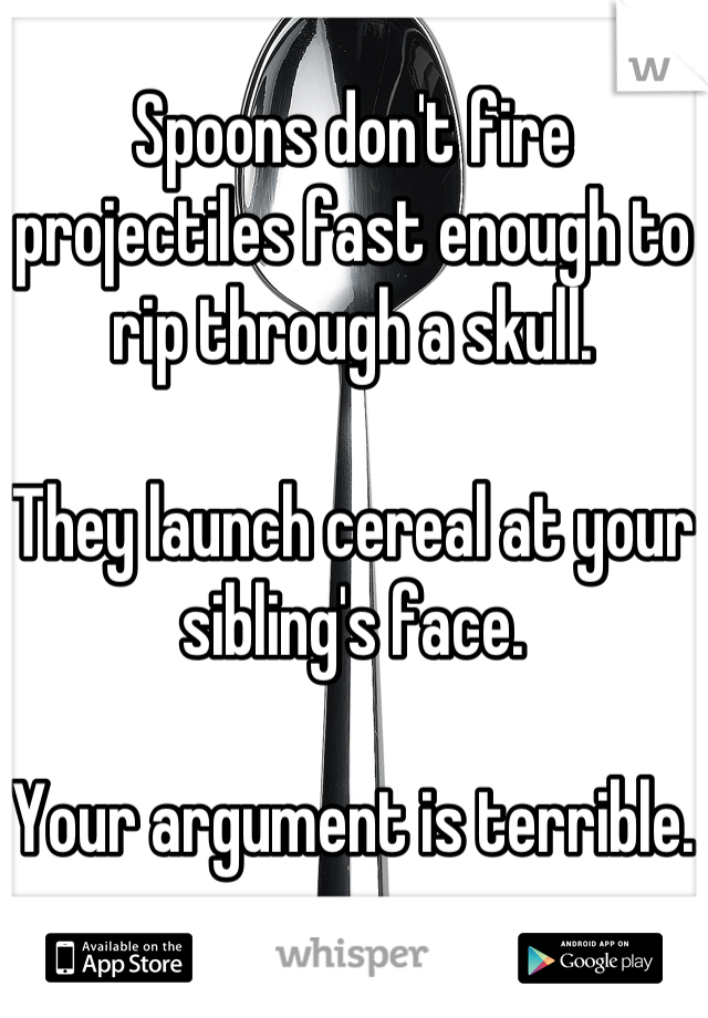 Spoons don't fire projectiles fast enough to rip through a skull.

They launch cereal at your sibling's face. 

Your argument is terrible.