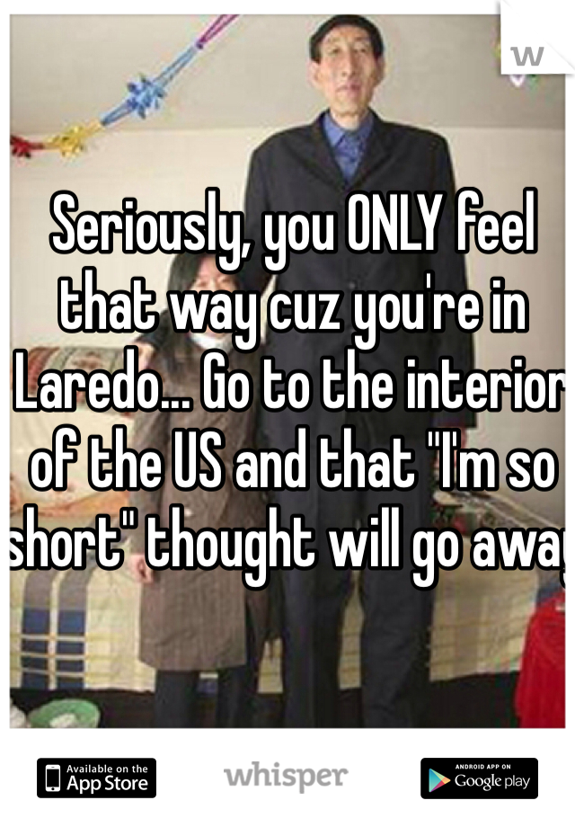 Seriously, you ONLY feel that way cuz you're in Laredo... Go to the interior of the US and that "I'm so short" thought will go away