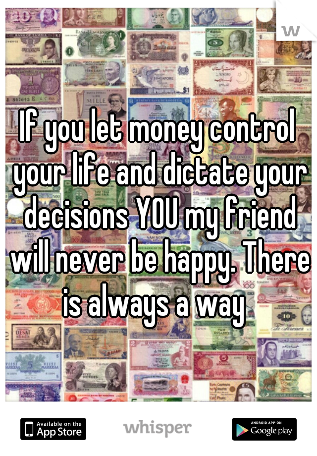 If you let money control your life and dictate your decisions YOU my friend will never be happy. There is always a way  