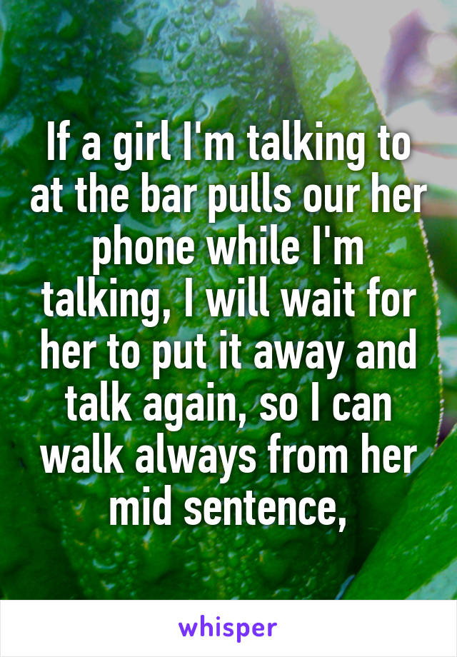 If a girl I'm talking to at the bar pulls our her phone while I'm talking, I will wait for her to put it away and talk again, so I can walk always from her mid sentence,