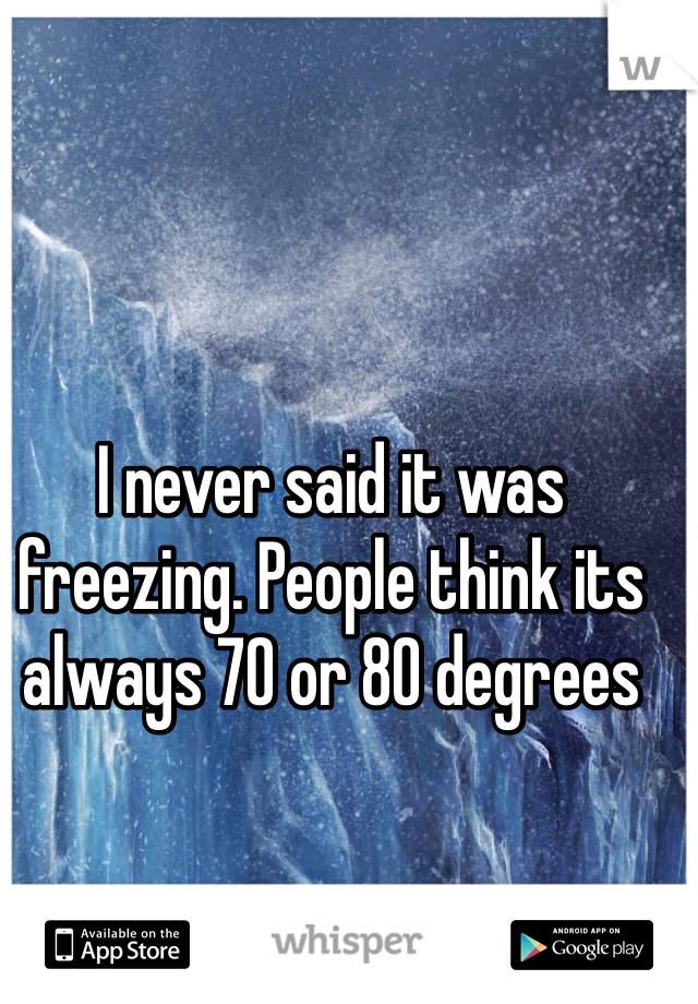 I never said it was freezing. People think its always 70 or 80 degrees 