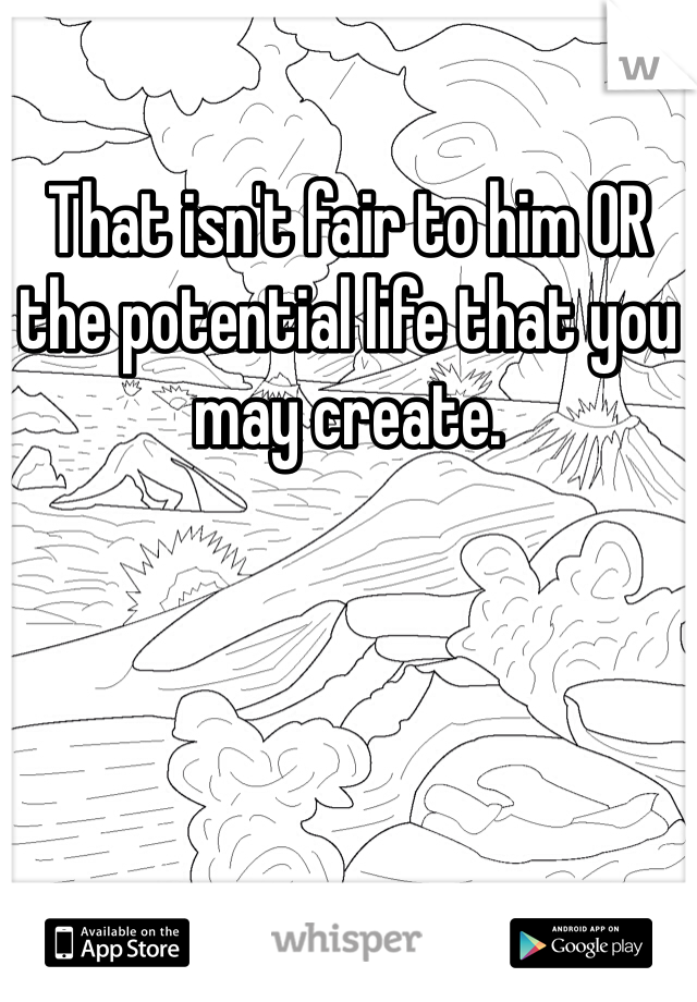 That isn't fair to him OR the potential life that you may create. 