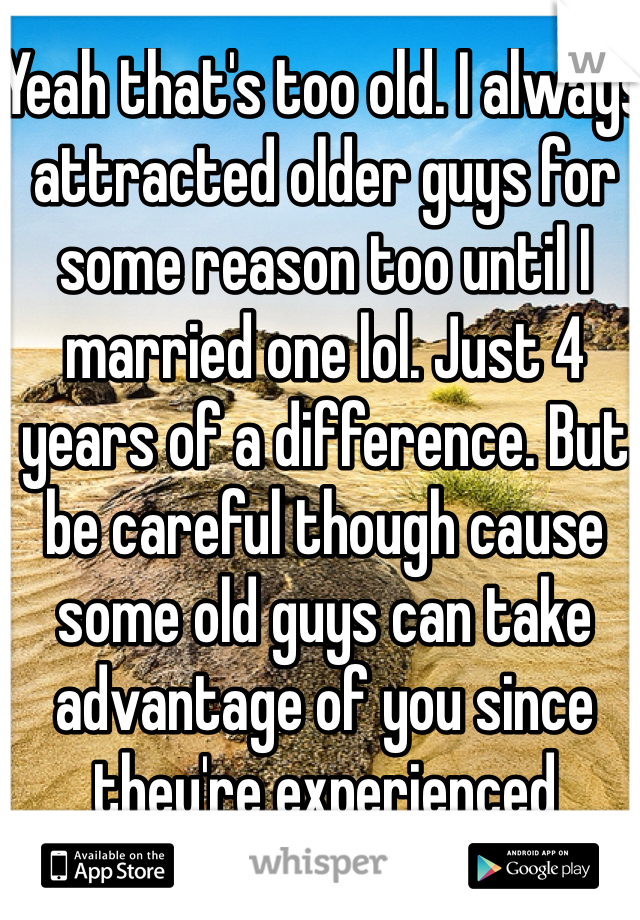 Yeah that's too old. I always attracted older guys for some reason too until I married one lol. Just 4 years of a difference. But be careful though cause some old guys can take advantage of you since they're experienced