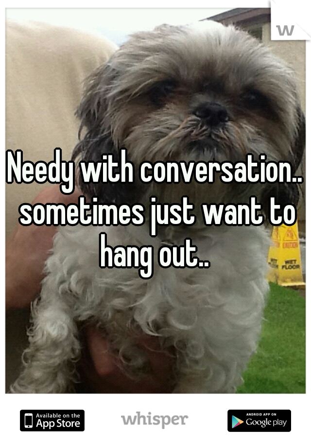 Needy with conversation.. sometimes just want to hang out.. 