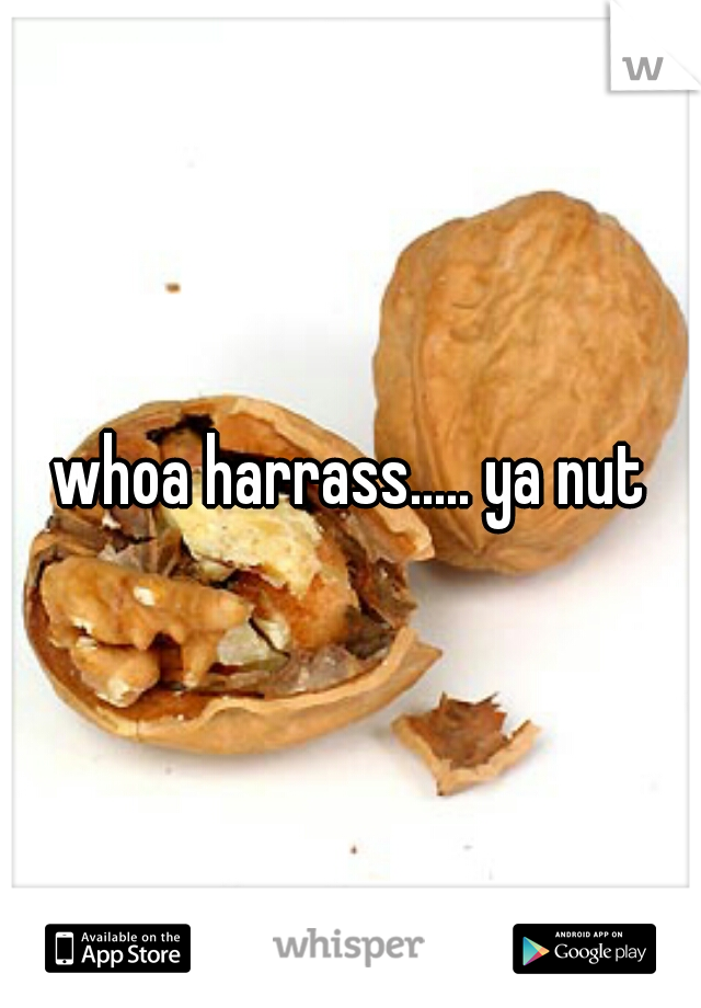 whoa harrass..... ya nut