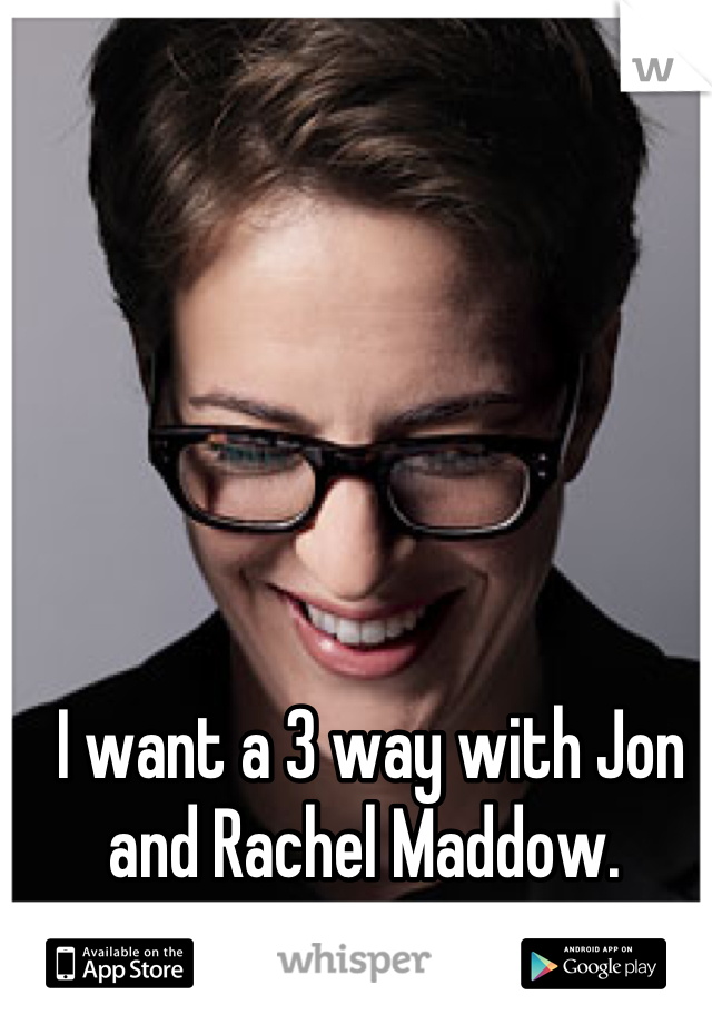 I want a 3 way with Jon and Rachel Maddow. 