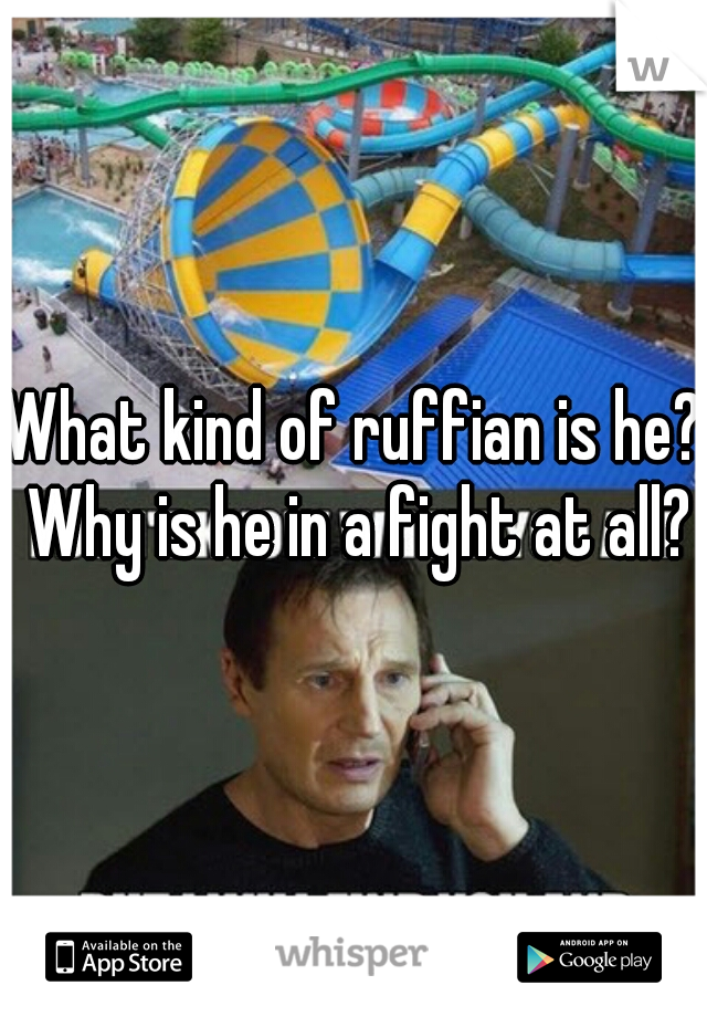 What kind of ruffian is he? Why is he in a fight at all?