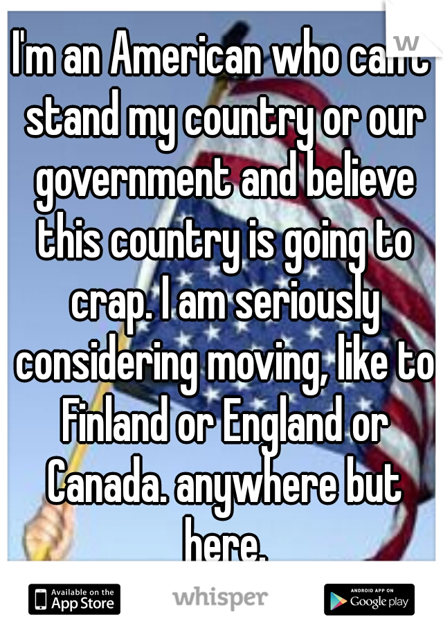 I'm an American who can't stand my country or our government and believe this country is going to crap. I am seriously considering moving, like to Finland or England or Canada. anywhere but here.