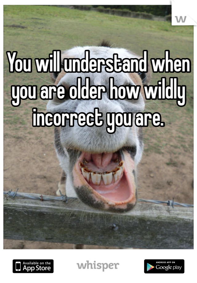 You will understand when you are older how wildly incorrect you are.