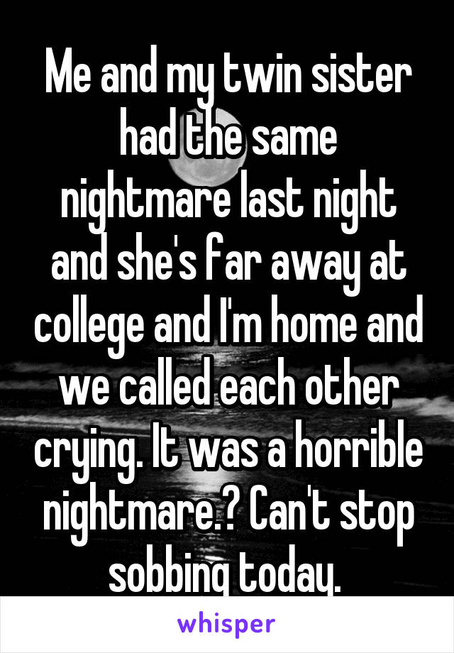 Me and my twin sister had the same nightmare last night and she's far away at college and I'm home and we called each other crying. It was a horrible nightmare.😥 Can't stop sobbing today. 