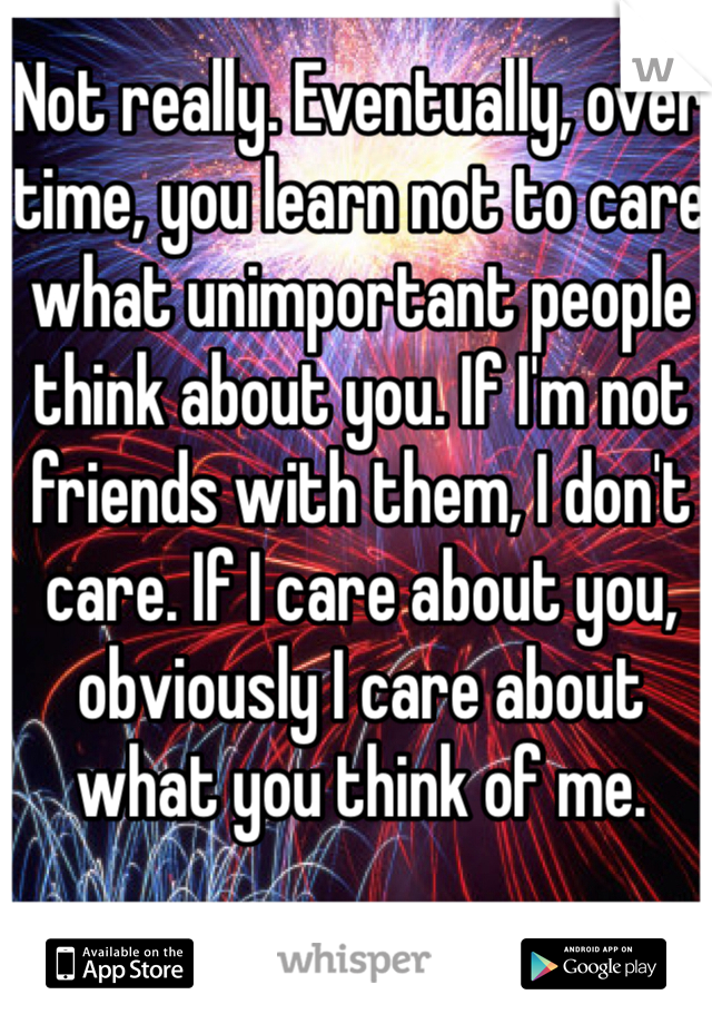 Not really. Eventually, over time, you learn not to care what unimportant people think about you. If I'm not friends with them, I don't care. If I care about you, obviously I care about what you think of me. 
