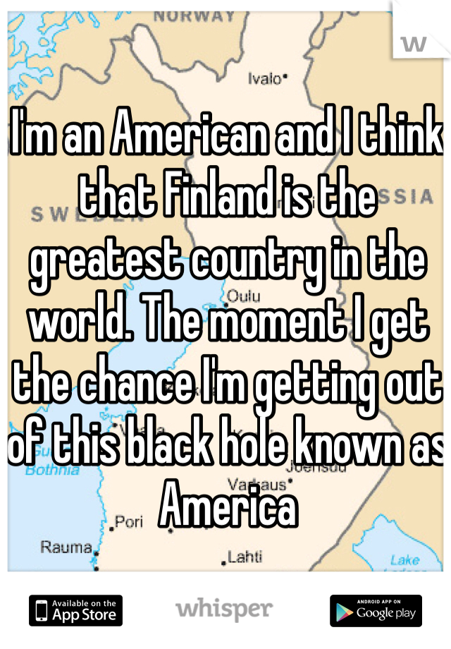 I'm an American and I think that Finland is the greatest country in the world. The moment I get the chance I'm getting out of this black hole known as America