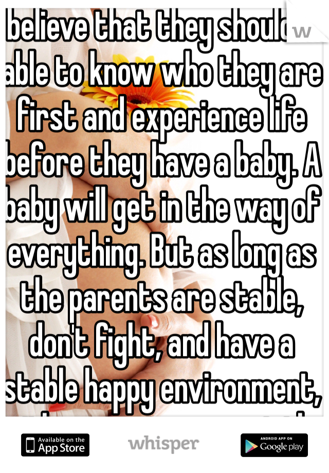 I believe that they should be able to know who they are first and experience life before they have a baby. A baby will get in the way of everything. But as long as the parents are stable, don't fight, and have a stable happy environment, with money to support the baby than it's fine. The parents also need to be happy, good people to be able to be good parents to the child. 