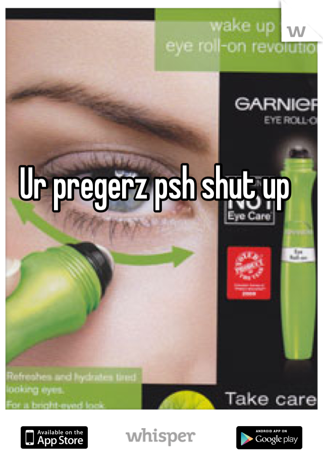 Ur pregerz psh shut up