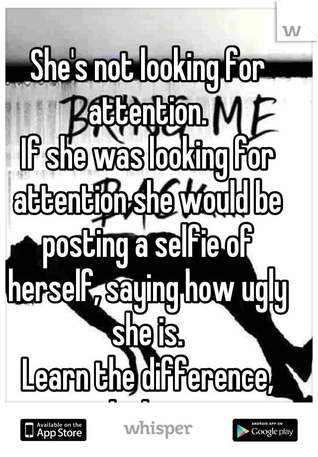 She's not looking for attention.
If she was looking for attention she would be posting a selfie of herself, saying how ugly she is.
Learn the difference, darling~
