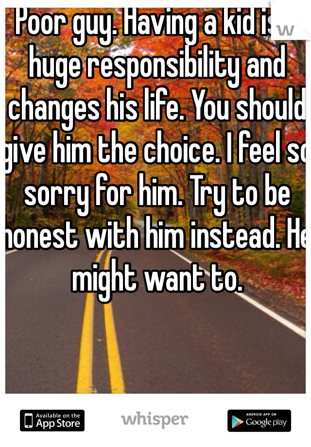 Poor guy. Having a kid is a huge responsibility and changes his life. You should give him the choice. I feel so sorry for him. Try to be honest with him instead. He might want to. 