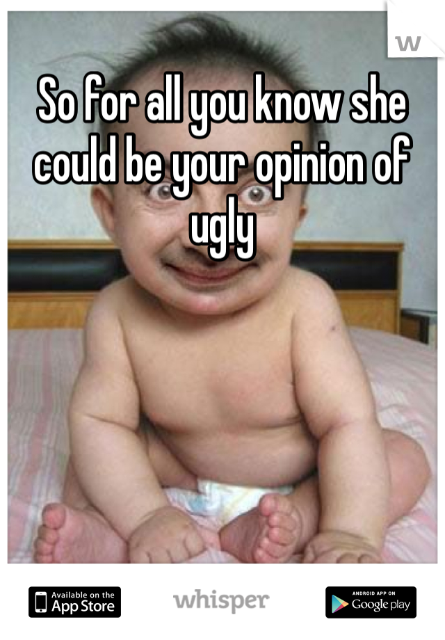 So for all you know she could be your opinion of ugly