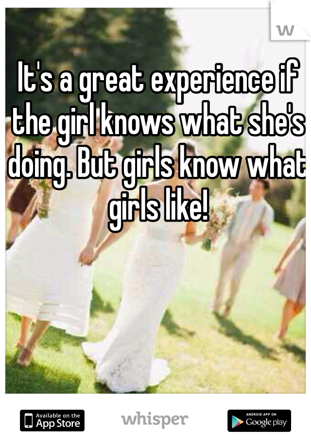 It's a great experience if the girl knows what she's doing. But girls know what girls like! 