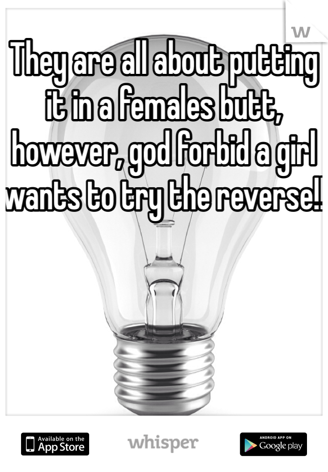 They are all about putting it in a females butt, however, god forbid a girl wants to try the reverse!!