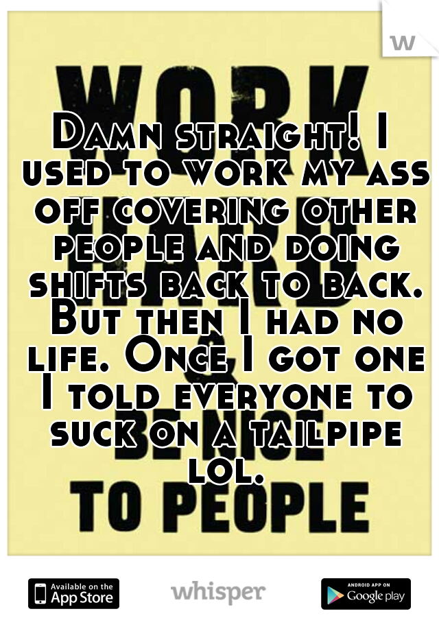 Damn straight! I used to work my ass off covering other people and doing shifts back to back. But then I had no life. Once I got one I told everyone to suck on a tailpipe lol.