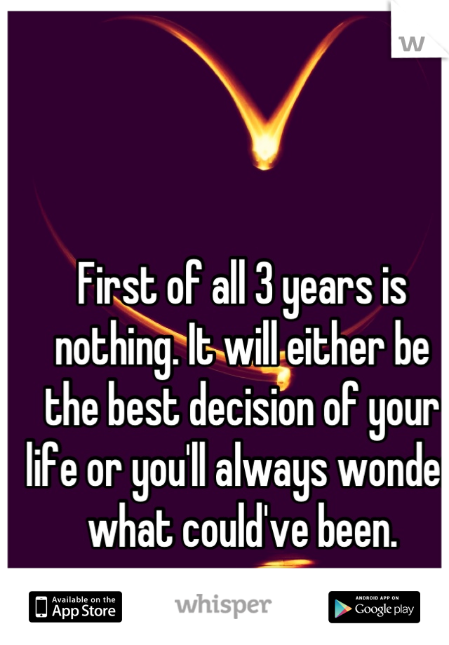 First of all 3 years is nothing. It will either be the best decision of your life or you'll always wonder what could've been.