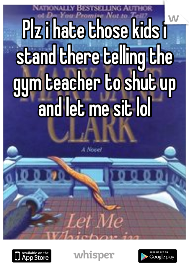 Plz i hate those kids i stand there telling the gym teacher to shut up and let me sit lol