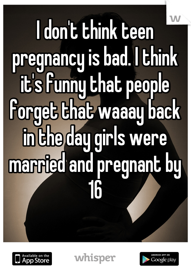 I don't think teen pregnancy is bad. I think it's funny that people forget that waaay back in the day girls were married and pregnant by 16