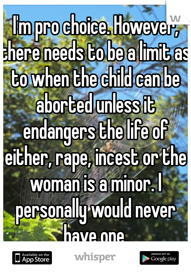 I'm pro choice. However, there needs to be a limit as to when the child can be aborted unless it endangers the life of either, rape, incest or the woman is a minor. I personally would never have one. 